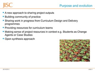 Purpose and evolution

 A new approach to sharing project outputs
 Building community of practice
 Sharing work in progress from Curriculum Design and Delivery
  programmes (initially)
 Providing resources for curriculum teams
 Making sense of project resources in context e.g. Students as Change
  Agents or Case Studies
 Open synthesis approach




30/10/2012                                                               slide 4
 