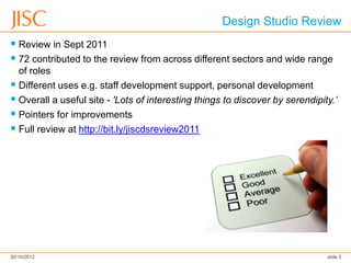 Design Studio Review
 Review in Sept 2011
 72 contributed to the review from across different sectors and wide range
  of roles
 Different uses e.g. staff development support, personal development
 Overall a useful site - 'Lots of interesting things to discover by serendipity.’
 Pointers for improvements
 Full review at http://bit.ly/jiscdsreview2011




30/10/2012                                                                     slide 5
 