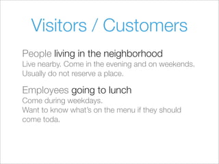 Visitors / Customers
People living in the neighborhood
Live nearby. Come in the evening and on weekends.
Usually do not reserve a place.
Employees going to lunch
Come during weekdays.
Want to know what’s on the menu if they should
come toda.
 