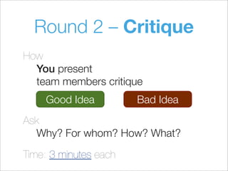 Round 2 – Critique
How
You present
team members critique
Ask
Why? For whom? How? What?
Time: 3 minutes each
Good Idea Bad Idea
 
