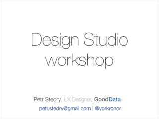 Design Studio
workshop
Petr Stedry, UX Designer, GoodData
petr.stedry@gmail.com | @vorkronor
 