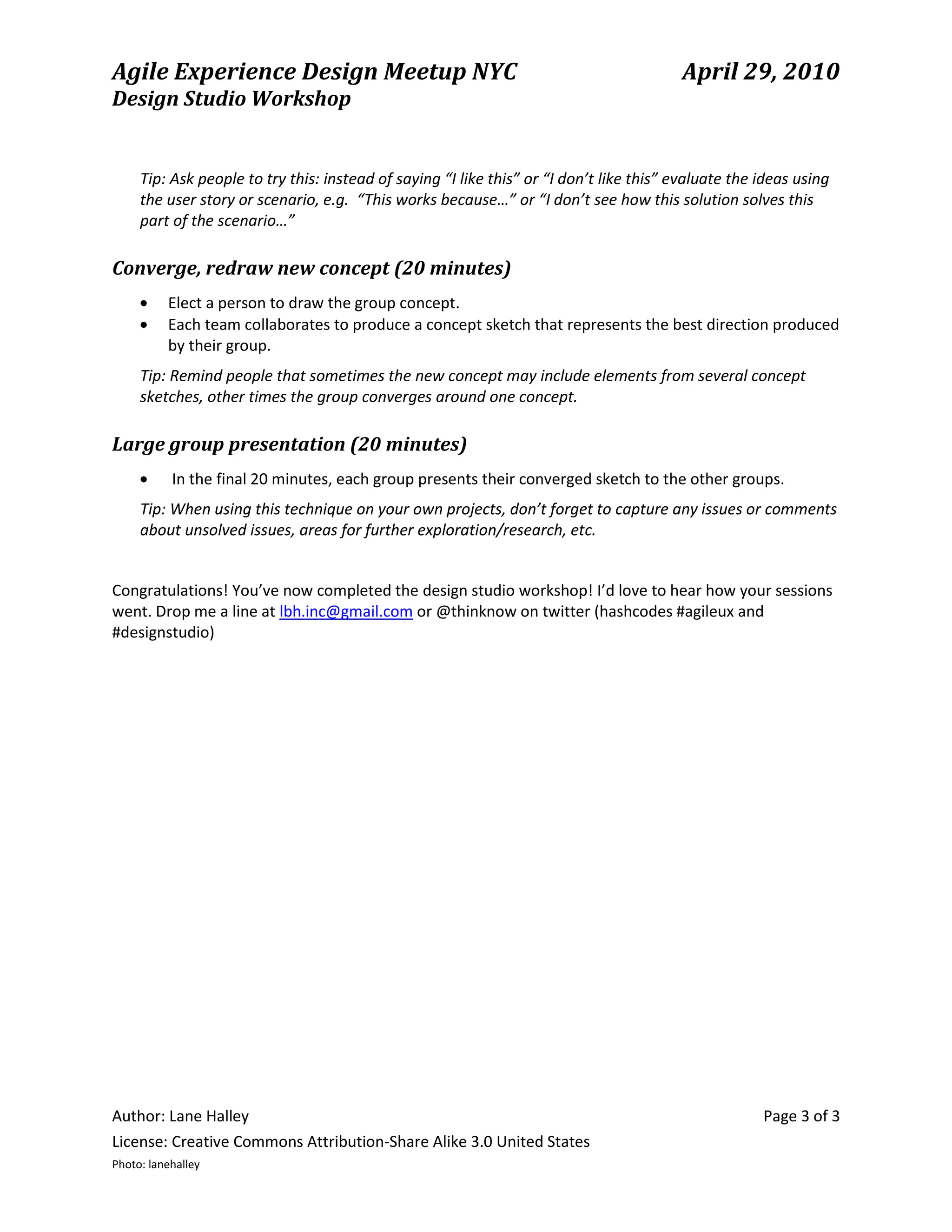 Agile Experience Design Meetup NYC                                                       April 29, 2010
Design Studio Workshop


     Tip: Ask people to try this: instead of saying “I like this” or “I don’t like this” evaluate the ideas using
     the user story or scenario, e.g. “This works because…” or “I don’t see how this solution solves this
     part of the scenario…”

Converge, redraw new concept (20 minutes)
          Elect a person to draw the group concept.
          Each team collaborates to produce a concept sketch that represents the best direction produced
          by their group.
     Tip: Remind people that sometimes the new concept may include elements from several concept
     sketches, other times the group converges around one concept.

Large group presentation (20 minutes)
           In the final 20 minutes, each group presents their converged sketch to the other groups.
     Tip: When using this technique on your own projects, don’t forget to capture any issues or comments
     about unsolved issues, areas for further exploration/research, etc.


Congratulations! You’ve now completed the design studio workshop! I’d love to hear how your sessions
went. Drop me a line at lbh.inc@gmail.com or @thinknow on twitter (hashcodes #agileux and
#designstudio)




Author: Lane Halley                                                                                   Page 3 of 3
License: Creative Commons Attribution-Share Alike 3.0 United States
Photo: lanehalley
 