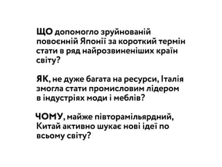 ЩО допомогло зруйнованій
повоєнній Японії за короткий термін
стати в ряд найрозвиненіших країн
світу?
ЯК, не дуже багата на ресурси, Італія
змогла стати промисловим лідером
в індустріях моди і меблів?
ЧОМУ, майже півторамільярдний,
Китай активно шукає нові ідеї по
всьому світу?
 