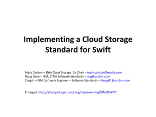 Implementing a Cloud Storage
     Standard for Swift

Mark Carlson – SNIA Cloud Storage Co-Chair – mark.carlson@oracle.com
Doug Davis – IBM, STMS Software Standards – dug@us.ibm.com
Tong Li – IBM, Software Engineer – Software Standards – litong01@us.ibm.com


Etherpad: http://etherpad.openstack.org/ImplementingCDMI4SWIFT
 