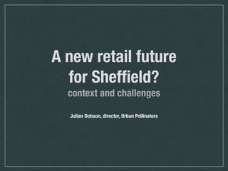 A new retail future
for Shefﬁeld?
context and challenges
Julian Dobson, director, Urban Pollinators
 