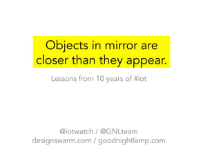 Objects in mirror are
closer than they appear.
Lessons from 10 years of #iot
@iotwatch / @GNLteam
designswarm.com / goodnightlamp.com
 