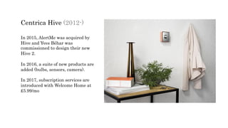 Centrica Hive (2012-)
In 2015, AlertMe was acquired by
Hive and Yves Béhar was
commissioned to design their new
Hive 2.
In 2016, a suite of new products are
added (bulbs, sensors, camera).
In 2017, subscription services are
introduced with Welcome Home at
£5.99/mo
 