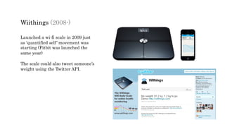 Wiithings (2008-)
Launched a wi-fi scale in 2009 just
as ‘quantified self’ movement was
starting (Fitbit was launched the
same year)
The scale could also tweet someone’s
weight using the Twitter API.
 