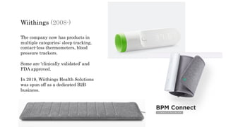 Wiithings (2008-)
The company now has products in
multiple categories: sleep tracking,
contact-less thermometers, blood
pressure trackers.
Some are ‘clinically validated’ and
FDA approved.
In 2019, Wiithings Health Solutions
was spun off as a dedicated B2B
business.
 