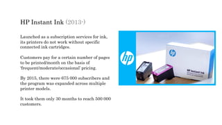 HP Instant Ink (2013-)
Launched as a subscription services for ink,
its printers do not work without specific
connected ink cartridges.
Customers pay for a certain number of pages
to be printed/month on the basis of
‘frequent/moderate/occasional’ pricing.
By 2015, there were 675 000 subscribers and
the program was expanded across multiple
printer models.
It took them only 30 months to reach 500 000
customers.
 