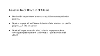 Lessons from Bosch IOT Cloud
• De-risk the experiments by structuring different companies for
projects.
• Work to engage with different divisions of the business on specific
projects. Act like an agency.
• Work with open source in mind to invite engagement from
developers (participated in the Better IoT certification mark
effort)
 