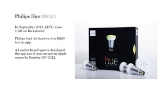 Philips Hue (2012-)
In September 2012, LIFX raises
1.3M on Kickstarter.
Philips had the hardware in R&D
but no app.
A London-based agency developed
the app and it was on sale in Apple
stores by October 30th 2012.
 