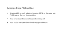 Lessons from Philips Hue
• React quickly to early adopters interest (LIFX) in the same way
Pebble paved the way for wearables.
• Keep investing while de-risking and spinning off
• Built on the strength of an already recognised brand
 