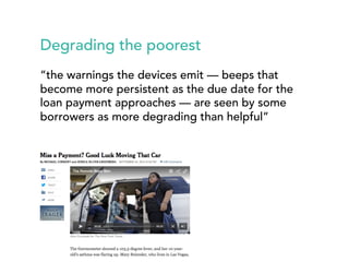 Degrading the poorest 
“the warnings the devices emit — beeps that 
become more persistent as the due date for the 
loan payment approaches — are seen by some 
borrowers as more degrading than helpful” 
 