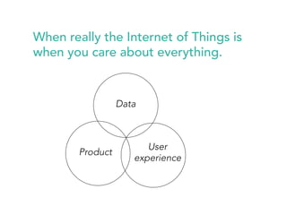 When really the Internet of Things is 
when you care about everything. 
Product 
Data 
User 
experience 
 