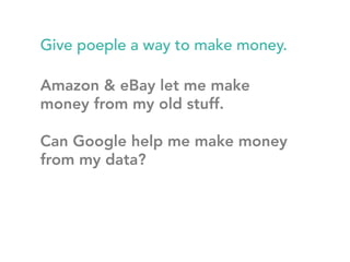 Give poeple a way to make money. 
Amazon & eBay let me make 
money from my old stuff. 
Can Google help me make money 
from my data? 
 