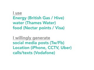 I use 
Energy (British Gas / Hive) 
water (Thames Water) 
food (Nectar points / Visa) 
I willingly generate 
social media posts (Tw/Fb) 
Location (iPhone, CCTV, Uber) 
calls/texts (Vodafone) 
 