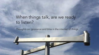 When things talk, are we ready
to listen?
Thoughts on ignorance and bliss in the internet of things.
 