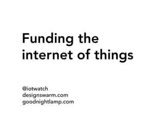 Funding the
internet of things
@iotwatch
designswarm.com
goodnightlamp.com
 