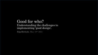 Good for who?
Understanding the challenges to
implementing ‘good design’.
EdgeMethods. May 18th 2021
 