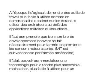 A l’époque il s’agissait de rendre des outils de
travail plus facile à utiliser comme on
commencait à dessiner sur les écrans, à
utiliser des ordinateurs au delà des
applications militaires ou industriels.

Il faut comprendre que bon nombre de
développement innovant se fait
nécessairement pour l’armée en premier et
les consommateurs après. (MIT est
subventionnée par l’armée américaine)

Il fallait pouvoir commercialiser une
technologie pour la rendre plus accessible,
moins cher, plus facile à utiliser pour un
 