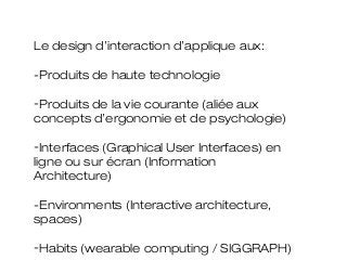 Le design d’interaction d’applique aux:

-Produits de haute technologie

-Produits de la vie courante (aliée aux
concepts d’ergonomie et de psychologie)

-Interfaces (Graphical User Interfaces) en
ligne ou sur écran (Information
Architecture)

-Environments (Interactive architecture,
spaces)

-Habits (wearable computing / SIGGRAPH)
 