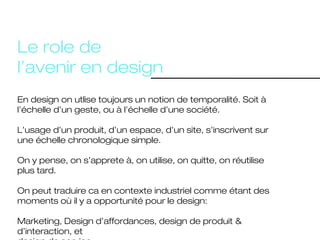 Le role de l’avenir en design
En design on utlise toujours un notion
de temporalité. Soit à l’échelle d’un
geste, ou à l’échelle d’une société.

On cherche à anticiper les besoins de
demain. On cherche à donner espoir
en temps de crise.
 