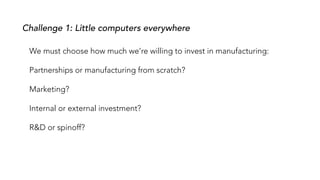 Challenge 1: Little computers everywhere
We must choose how much we’re willing to invest in manufacturing:
Partnerships or manufacturing from scratch?
Marketing?
Internal or external investment?
R&D or spinoff?
 