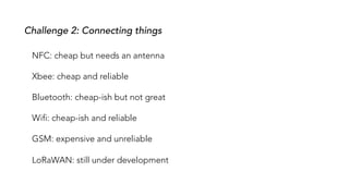 Challenge 2: Connecting things
NFC: cheap but needs an antenna
Xbee: cheap and reliable
Bluetooth: cheap-ish but not great
Wifi: cheap-ish and reliable
GSM: expensive and unreliable
LoRaWAN: still under development
 