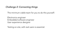 Challenge 2: Connecting things
The minimum viable team for you to do this yourself:
Electronics engineer
Embedded software engineer
User experience designer
Testing on site, with real users is essential.
 