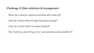 What do I need to capture and what will it tell me?
How do I know when things have gone wrong?
How do I know when I’ve been hacked?
Do I build my own thing or do I use someone else’s platform?
Challenge 3: Data collection & management
 
