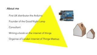 About me
First UK distributor the Arduino
Founder of the Good Night Lamp
Consultant
Writing a book on the internet of things
Organise of London Internet of Things Meetup
 