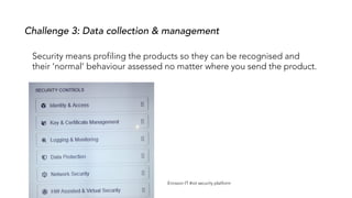 Security means profiling the products so they can be recognised and
their ‘normal’ behaviour assessed no matter where you send the product.
Challenge 3: Data collection & management
Ericsson IT #iot security platform
 