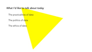 What I’d like to talk about today
The practicalities of data
The politics of data
The ethics of data
 