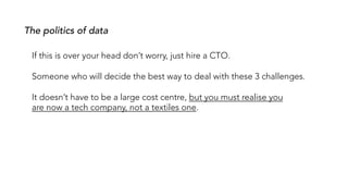 If this is over your head don’t worry, just hire a CTO.
Someone who will decide the best way to deal with these 3 challenges.
It doesn’t have to be a large cost centre, but you must realise you
are now a tech company, not a textiles one.
The politics of data
 