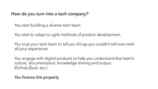 How do you turn into a tech company?
You start building a diverse tech team.
You start to adapt to agile methods of product development.
You trust your tech team to tell you things you couldn’t tell even with
all your experience.
You engage with digital products to help you understand that team’s
culture, documentation, knowledge sharing and output.
(Github,Slack, etc.)
You finance this properly.
 