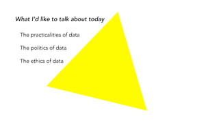 What I’d like to talk about today
The practicalities of data
The politics of data
The ethics of data
 