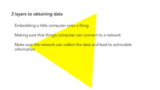 Embedding a little computer onto a thing
Making sure that thing’s computer can connect to a network
Make sure the network can collect the data and lead to actionable
information
3 layers to obtaining data
 