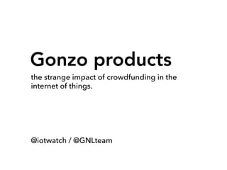 Gonzo products
the strange impact of crowdfunding in the
internet of things.
@iotwatch / @GNLteam
 