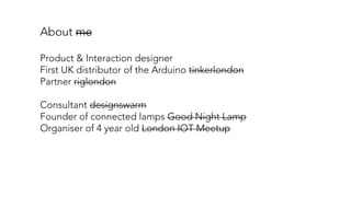 About me
Product & Interaction designer
First UK distributor of the Arduino tinkerlondon
Partner riglondon
Consultant designswarm
Founder of connected lamps Good Night Lamp
Organiser of 4 year old London IOT Meetup
 