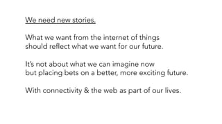 We need new stories.
What we want from the internet of things
should reflect what we want for our future.
It’s not about what we can imagine now
but placing bets on a better, more exciting future.
With connectivity & the web as part of our lives.
 