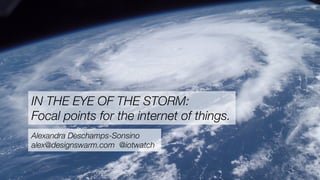 IN THE EYE OF THE STORM:
Focal points for the internet of things.
Alexandra Deschamps-Sonsino
alex@designswarm.com @iotwatch
 