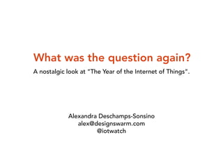 What was the question again? 
A nostalgic look at “The Year of the Internet of Things”. 
Alexandra Deschamps-Sonsino 
alex@designswarm.com 
@iotwatch 
 