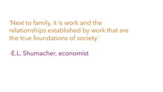‘Next to family, it is work and the
relationships established by work that are
the true foundations of society.’
-E.L. Shumacher, economist
 