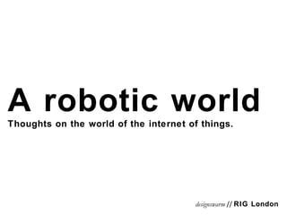 A robotic world Thoughts on the world of the internet of things. designswarm  //  RIG London 