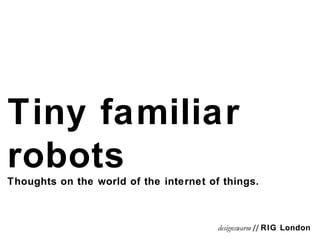 Tiny familiar robots Thoughts on the world of the internet of things. designswarm  //  RIG London 