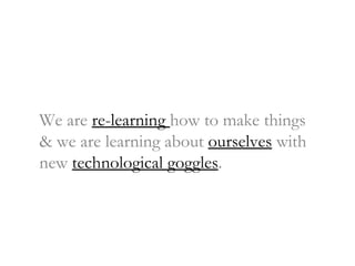 We are  re-learning  how to make things & we are learning about  ourselves  with new  technological goggles . 