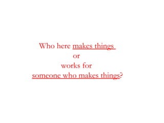 Who here  makes things  or  works for  someone who makes things ? 