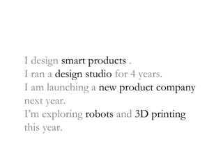 I design  smart products  . I ran a  design studio  for 4 years. I am launching a  new product company  next year. I’m exploring  robots  and  3D printing  this year. 