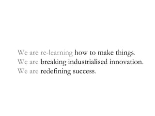 We are re-learning  how to make things . We are  breaking industrialised innovation . We are  redefining success . 